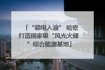 “疆电入渝” 哈密打造国家级“风光火储”综合能源基地
