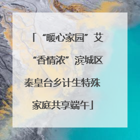 “暖心家园”艾“香情浓”滨城区秦皇台乡计生特殊家庭共享端午
