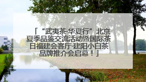“武夷茶·华夏行”北京夏季品鉴交流活动暨国际茶日福建会客厅·建阳小白茶品牌推介会启幕！