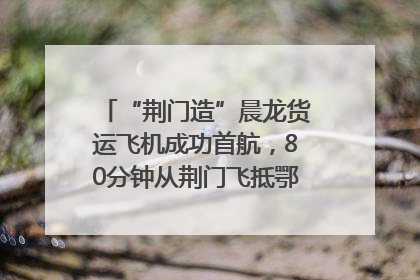 “荆门造”晨龙货运飞机成功首航，80分钟从荆门飞抵鄂州花湖机场