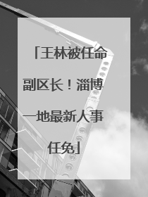 王林被任命副区长！淄博一地最新人事任免