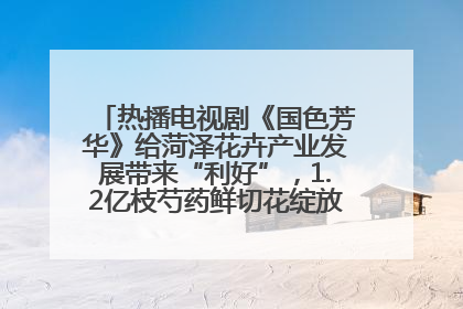 热播电视剧《国色芳华》给菏泽花卉产业发展带来“利好”，1.2亿枝芍药鲜切花绽放“国色芳华”
