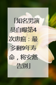 知名男演员自曝第4次患癌：最多剩9年寿命，将安然告别