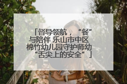 督导领航，“餐”与陪伴 乐山市中区棉竹幼儿园守护师幼“舌尖上的安全”