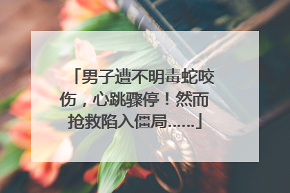 男子遭不明毒蛇咬伤，心跳骤停！然而抢救陷入僵局……