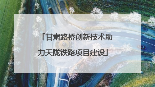 甘肃路桥创新技术助力天陇铁路项目建设