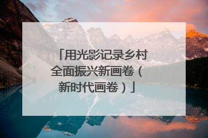 用光影记录乡村全面振兴新画卷（新时代画卷）