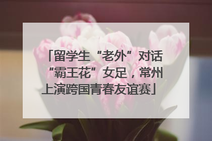 留学生“老外”对话“霸王花”女足，常州上演跨国青春友谊赛