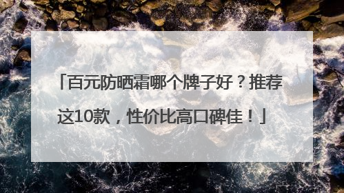 百元防晒霜哪个牌子好？推荐这10款，性价比高口碑佳！