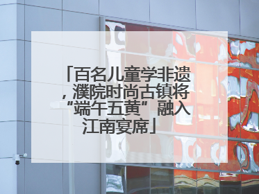 百名儿童学非遗，濮院时尚古镇将“端午五黄”融入江南宴席