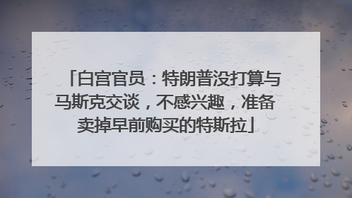 白宫官员：特朗普没打算与马斯克交谈，不感兴趣，准备卖掉早前购买的特斯拉