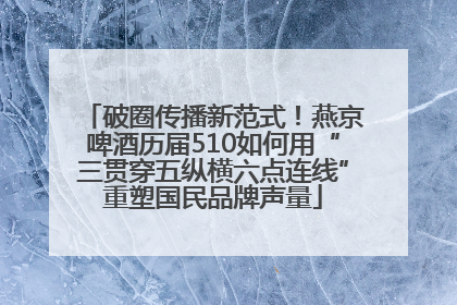 破圈传播新范式！燕京啤酒历届510如何用“三贯穿五纵横六点连线”重塑国民品牌声量