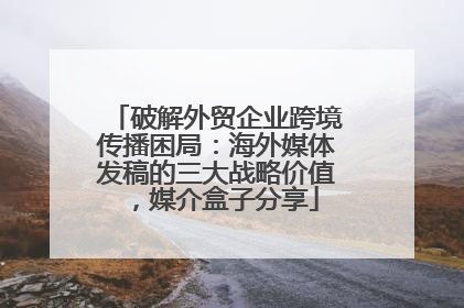 破解外贸企业跨境传播困局：海外媒体发稿的三大战略价值，媒介盒子分享