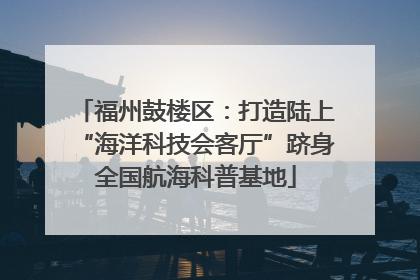 福州鼓楼区：打造陆上“海洋科技会客厅”跻身全国航海科普基地