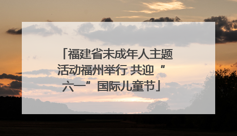 福建省未成年人主题活动福州举行 共迎“六一”国际儿童节
