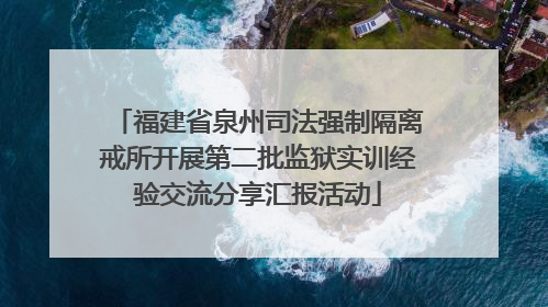 福建省泉州司法强制隔离戒所开展第二批监狱实训经验交流分享汇报活动