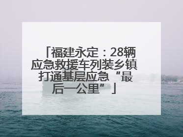 福建永定：28辆应急救援车列装乡镇 打通基层应急“最后一公里”