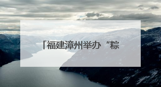 福建漳州举办“粽”情满满迎端午 同“粽”同源是一家端午联谊活动