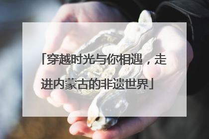 穿越时光与你相遇，走进内蒙古的非遗世界