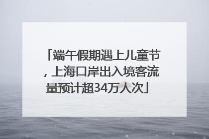 端午假期遇上儿童节，上海口岸出入境客流量预计超34万人次