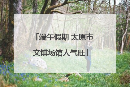 端午假期 太原市文博场馆人气旺