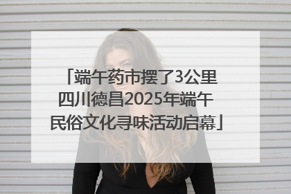端午药市摆了3公里 四川德昌2025年端午民俗文化寻味活动启幕
