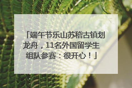 端午节乐山苏稽古镇划龙舟，11名外国留学生组队参赛：很开心！