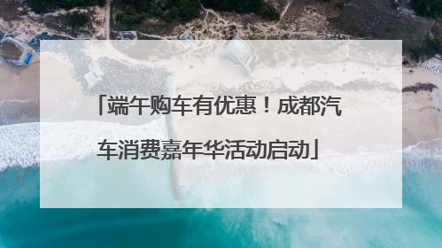 端午购车有优惠！成都汽车消费嘉年华活动启动