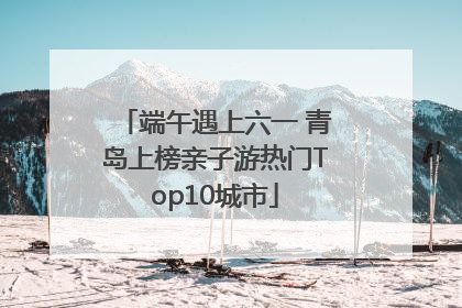 端午遇上六一 青岛上榜亲子游热门Top10城市