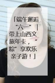 端午邂逅“六一”｜带上山西文旅年卡，“粽”享欢乐亲子游！