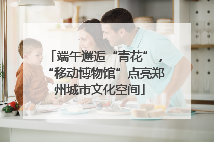 端午邂逅“青花”，“移动博物馆”点亮郑州城市文化空间