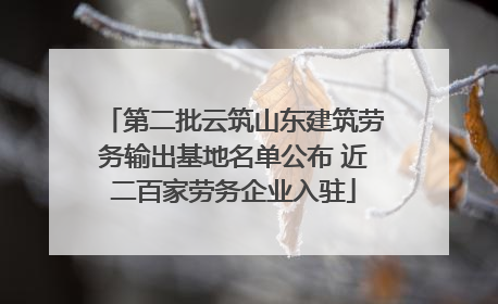 第二批云筑山东建筑劳务输出基地名单公布 近二百家劳务企业入驻