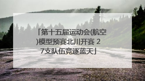 第十五届运动会(航空)模型预赛北川开赛 27支队伍竞逐蓝天