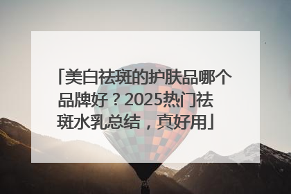 美白祛斑的护肤品哪个品牌好？2025热门祛斑水乳总结，真好用