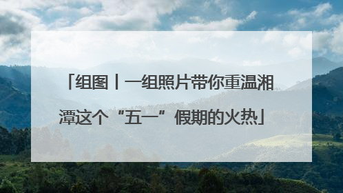 组图丨一组照片带你重温湘潭这个“五一”假期的火热