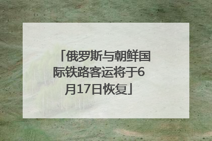 俄罗斯与朝鲜国际铁路客运将于6月17日恢复