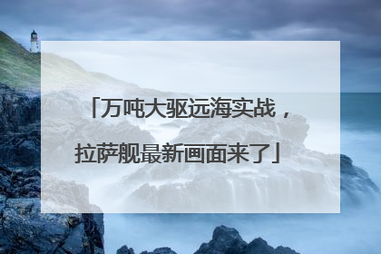 万吨大驱远海实战，拉萨舰最新画面来了