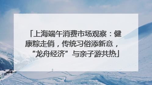 上海端午消费市场观察：健康粽走俏，传统习俗添新意，“龙舟经济”与亲子游共热