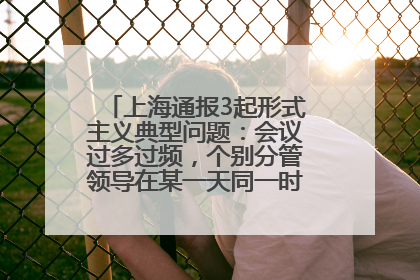 上海通报3起形式主义典型问题：会议过多过频，个别分管领导在某一天同一时段需参加3个会议