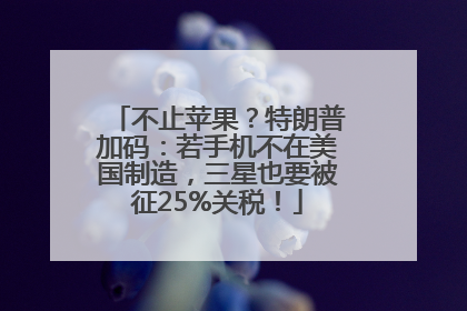 不止苹果？特朗普加码：若手机不在美国制造，三星也要被征25%关税！
