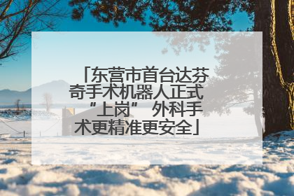 东营市首台达芬奇手术机器人正式“上岗” 外科手术更精准更安全