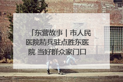 东营故事｜市人民医院精兵驻点胜东医院 当好群众家门口健康守护者