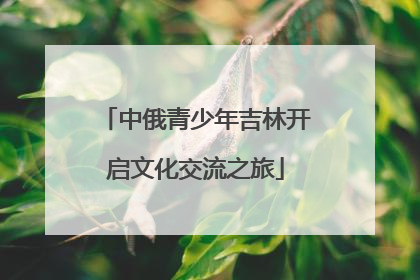 中俄青少年吉林开启文化交流之旅