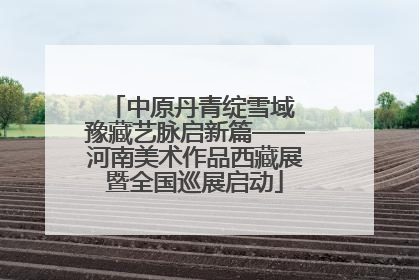 中原丹青绽雪域 豫藏艺脉启新篇——河南美术作品西藏展暨全国巡展启动