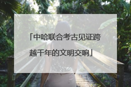 中哈联合考古见证跨越千年的文明交响