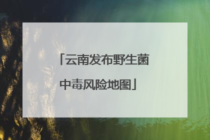 云南发布野生菌中毒风险地图