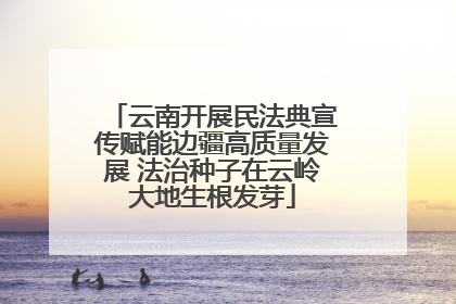 云南开展民法典宣传赋能边疆高质量发展 法治种子在云岭大地生根发芽