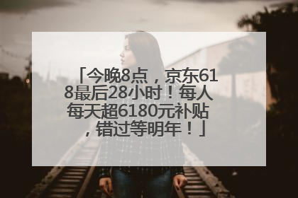 今晚8点，京东618最后28小时！每人每天超6180元补贴，错过等明年！