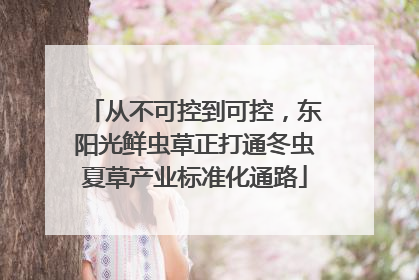 从不可控到可控，东阳光鲜虫草正打通冬虫夏草产业标准化通路