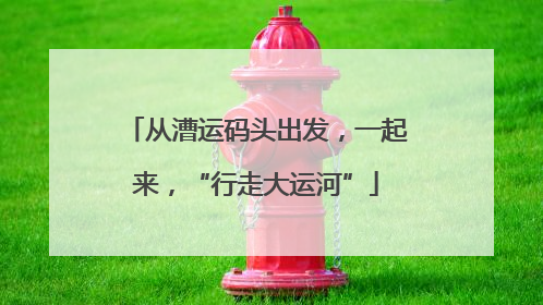 从漕运码头出发，一起来，“行走大运河”